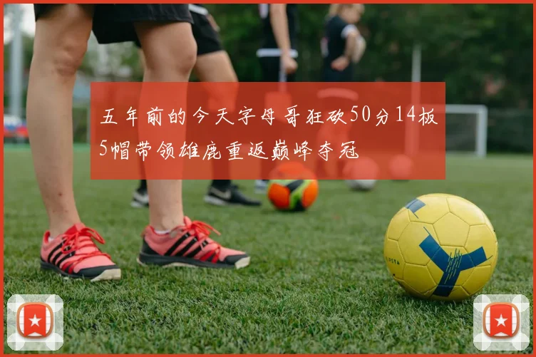 五年前的今天字母哥狂砍50分14板5帽带领雄鹿重返巅峰夺冠