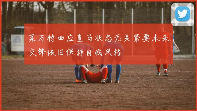 莱万特回应皇马状态无关紧要未来交锋依旧保持自我风格