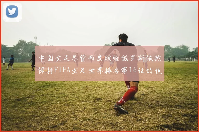 中国女足尽管两度败给俄罗斯依然保持FIFA女足世界排名第16位的佳绩