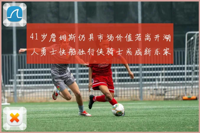 41岁詹姆斯仍具市场价值若离开湖人勇士快船独行侠骑士或成新东家