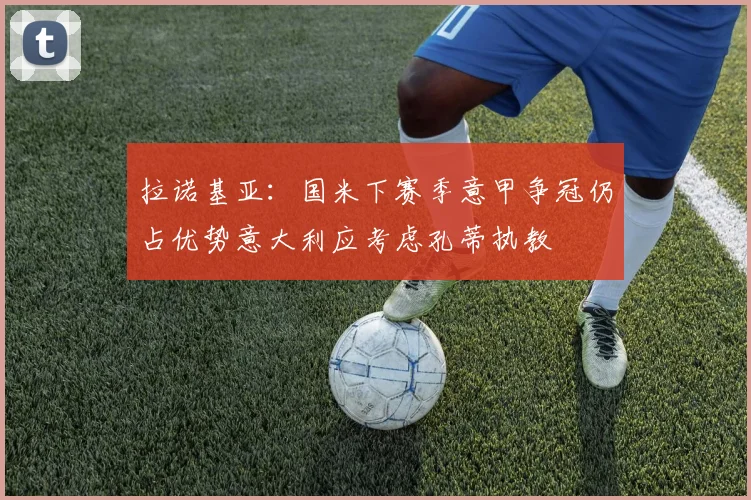 拉诺基亚：国米下赛季意甲争冠仍占优势意大利应考虑孔蒂执教