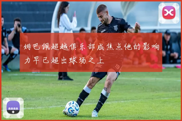 姆巴佩超越俱乐部成焦点他的影响力早已超出球场之上