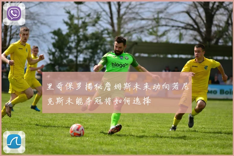 里奇保罗揭秘詹姆斯未来动向若尼克斯未能夺冠将如何选择