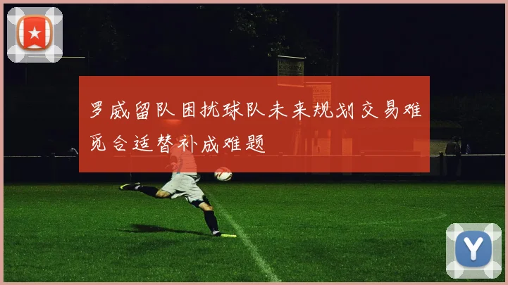 罗威留队困扰球队未来规划交易难觅合适替补成难题