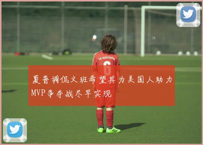 夏普调侃文班希望其为美国人助力MVP争夺战尽早实现