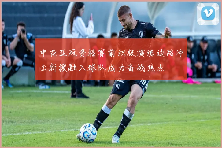 申花亚冠资格赛前积极演练边路冲击新援融入球队成为备战焦点