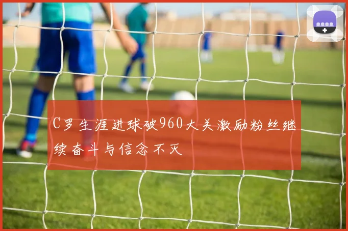 C罗生涯进球破960大关激励粉丝继续奋斗与信念不灭