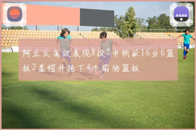 阿丘瓦高效表现8投7中斩获16分6篮板2盖帽并抢下4个前场篮板