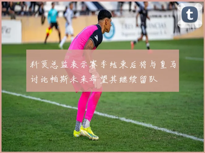 科莫总监表示赛季结束后将与皇马讨论帕斯未来希望其继续留队
