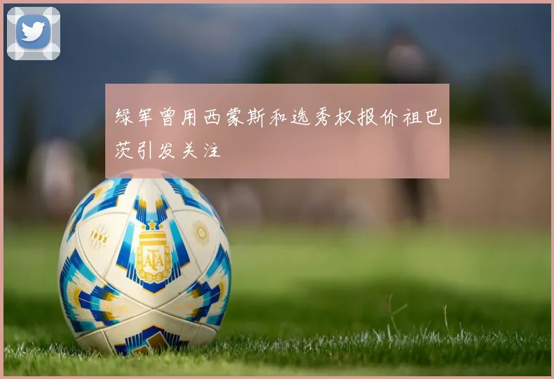绿军曾用西蒙斯和选秀权报价祖巴茨引发关注