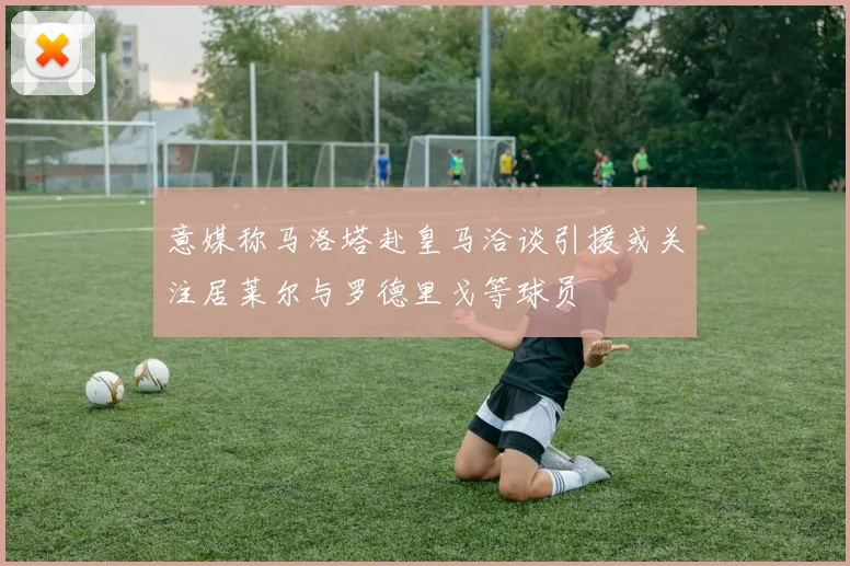 意媒称马洛塔赴皇马洽谈引援或关注居莱尔与罗德里戈等球员