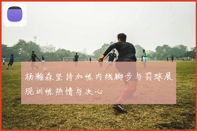 杨瀚森坚持加练内线脚步与罚球展现训练热情与决心
