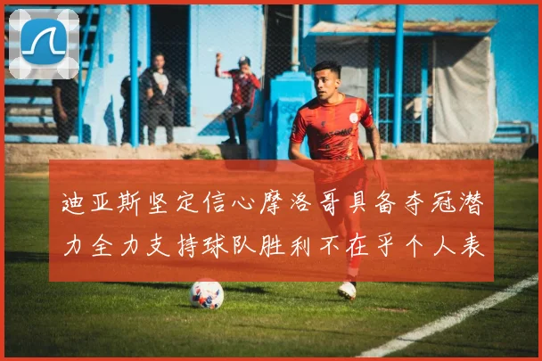 迪亚斯坚定信心摩洛哥具备夺冠潜力全力支持球队胜利不在乎个人表现