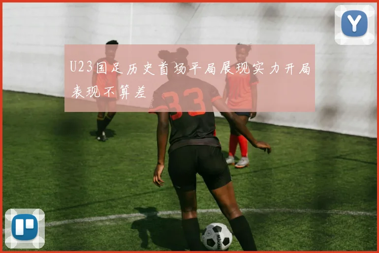 U23国足历史首场平局展现实力开局表现不算差