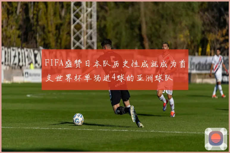 FIFA盛赞日本队历史性成就成为首支世界杯单场进4球的亚洲球队
