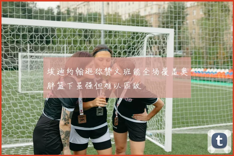 埃迪约翰逊称赞文班能全场覆盖奥胖篮下虽强但难以匹敌