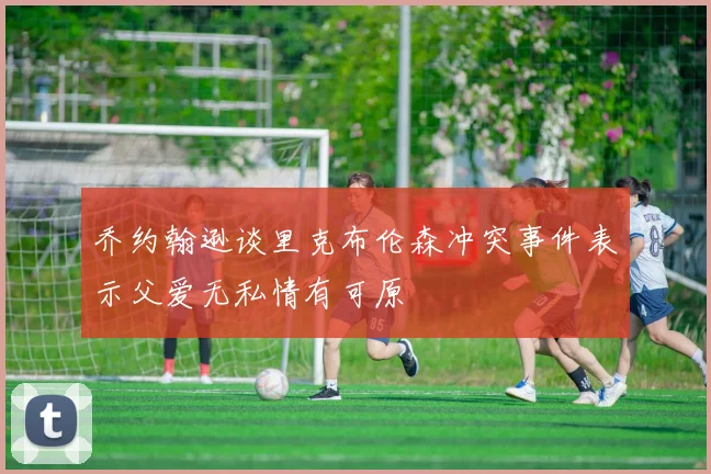 乔约翰逊谈里克布伦森冲突事件表示父爱无私情有可原