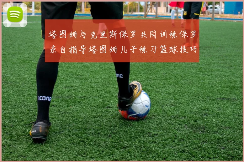 塔图姆与克里斯保罗共同训练保罗亲自指导塔图姆儿子练习篮球技巧