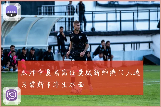 瓜帅今夏或离任曼城新帅热门人选马雷斯卡浮出水面