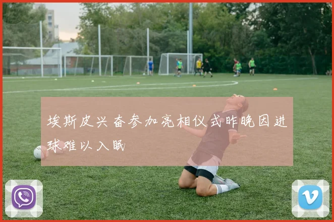 埃斯皮兴奋参加亮相仪式昨晚因进球难以入眠