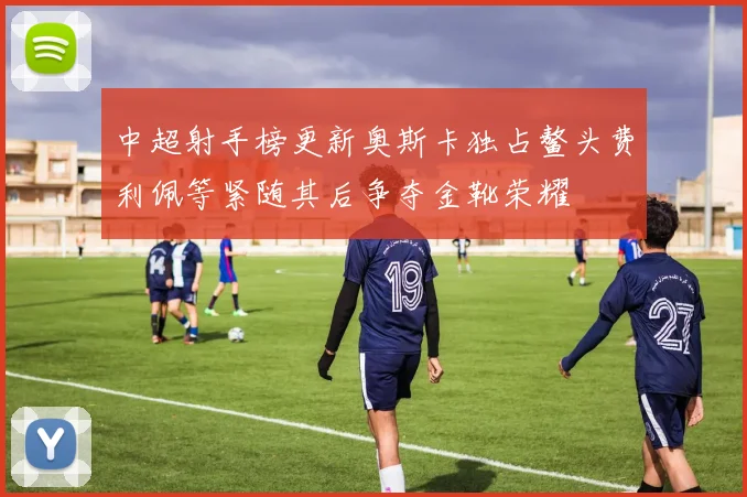 中超射手榜更新奥斯卡独占鳌头费利佩等紧随其后争夺金靴荣耀