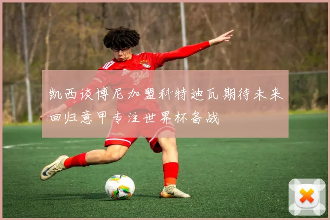 凯西谈博尼加盟科特迪瓦期待未来回归意甲专注世界杯备战