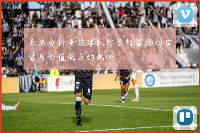 美记分析重建球队时签特雷杨的智慧与价值低点的机会