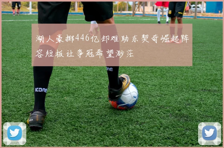 湖人豪掷446亿却难助东契奇崛起阵容短板让争冠希望渺茫