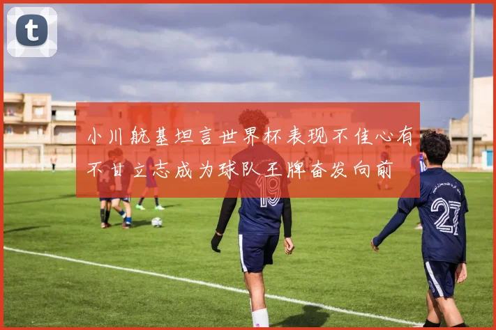小川航基坦言世界杯表现不佳心有不甘立志成为球队王牌奋发向前