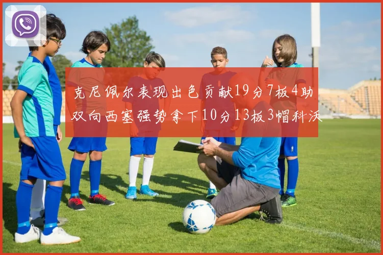 克尼佩尔表现出色贡献19分7板4助双向西塞强势拿下10分13板3帽科沃德也有17分2帽的精彩表现
